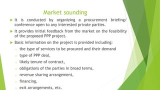 Market sounding
 It is conducted by organizing a procurement briefing/
conference open to any interested private parties.
 It provides initial feedback from the market on the feasibility
of the proposed PPP project.
 Basic information on the project is provided including:
o the type of services to be procured and their demand
o type of PPP deal,
o likely tenure of contract,
o obligations of the parties in broad terms,
o revenue sharing arrangement,
o financing,
o exit arrangements, etc.
 
