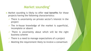 Market sounding’
 Market sounding is likely to offer real benefits for those
projects having the following characteristics:
 There is uncertainty on private sector’s interest in the
project
 The in-house knowledge of the market is superficial,
incomplete or absent
 There is uncertainty about which will be the right
business scheme
 There is a need to manage expectations of a project
 Meeting the requirement likely to involve a consortium
 