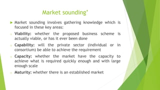 Market sounding’
 Market sounding involves gathering knowledge which is
focused in these key areas:
o Viability: whether the proposed business scheme is
actually viable, or has it ever been done
o Capability: will the private sector (individual or in
consortium) be able to achieve the requirement
o Capacity: whether the market have the capacity to
achieve what is required quickly enough and with large
enough scale
o Maturity: whether there is an established market
 