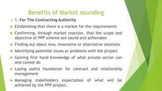 Benefits of Market sounding
 1. For The Contracting Authority
 Establishing that there is a market for the requirements
 Confirming, through market reaction, that the scope and
objective of PPP scheme are sound and achievable
 Finding out about new, innovative or alternative solutions
 Identifying potential issues or problems with the project
 Gaining first hand knowledge of what private sector can
and cannot do
 Laying useful foundation for contract and relationship
management
 Managing stakeholders expectation of what will be
achieved by the PPP project.
 