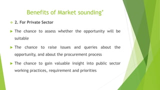 Benefits of Market sounding’
 2. For Private Sector
 The chance to assess whether the opportunity will be
suitable
 The chance to raise issues and queries about the
opportunity, and about the procurement process
 The chance to gain valuable insight into public sector
working practices, requirement and priorities
 