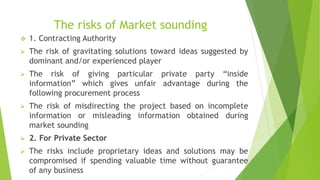 The risks of Market sounding
 1. Contracting Authority
 The risk of gravitating solutions toward ideas suggested by
dominant and/or experienced player
 The risk of giving particular private party “inside
information” which gives unfair advantage during the
following procurement process
 The risk of misdirecting the project based on incomplete
information or misleading information obtained during
market sounding
 2. For Private Sector
 The risks include proprietary ideas and solutions may be
compromised if spending valuable time without guarantee
of any business
 