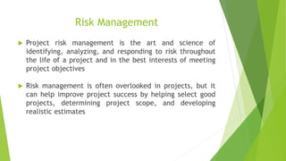 Risk Management
 Project risk management is the art and science of
identifying, analyzing, and responding to risk throughout
the life of a project and in the best interests of meeting
project objectives
 Risk management is often overlooked in projects, but it
can help improve project success by helping select good
projects, determining project scope, and developing
realistic estimates
 