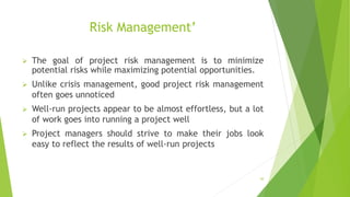 50
Risk Management’
 The goal of project risk management is to minimize
potential risks while maximizing potential opportunities.
 Unlike crisis management, good project risk management
often goes unnoticed
 Well-run projects appear to be almost effortless, but a lot
of work goes into running a project well
 Project managers should strive to make their jobs look
easy to reflect the results of well-run projects
 