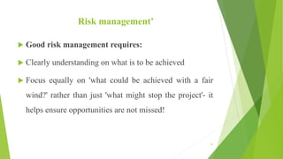Risk management’
 Good risk management requires:
 Clearly understanding on what is to be achieved
 Focus equally on 'what could be achieved with a fair
wind?' rather than just 'what might stop the project'- it
helps ensure opportunities are not missed!
51
 