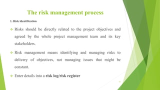 The risk management process
1. Risk identification
 Risks should be directly related to the project objectives and
agreed by the whole project management team and its key
stakeholders.
 Risk management means identifying and managing risks to
delivery of objectives, not managing issues that might be
constant.
 Enter details into a risk log/risk register
53
 