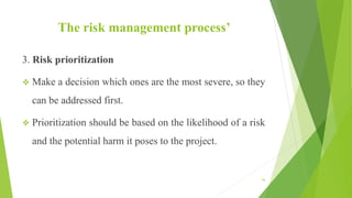 The risk management process’
3. Risk prioritization
 Make a decision which ones are the most severe, so they
can be addressed first.
 Prioritization should be based on the likelihood of a risk
and the potential harm it poses to the project.
56
 