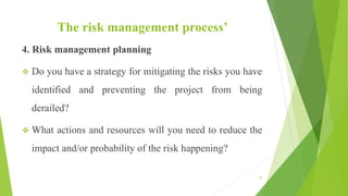 The risk management process’
4. Risk management planning
 Do you have a strategy for mitigating the risks you have
identified and preventing the project from being
derailed?
 What actions and resources will you need to reduce the
impact and/or probability of the risk happening?
57
 