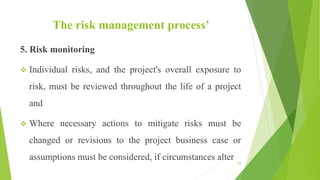 The risk management process’
5. Risk monitoring
 Individual risks, and the project's overall exposure to
risk, must be reviewed throughout the life of a project
and
 Where necessary actions to mitigate risks must be
changed or revisions to the project business case or
assumptions must be considered, if circumstances alter 58
 