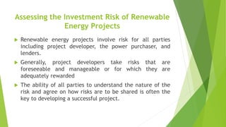 Assessing the Investment Risk of Renewable
Energy Projects
 Renewable energy projects involve risk for all parties
including project developer, the power purchaser, and
lenders.
 Generally, project developers take risks that are
foreseeable and manageable or for which they are
adequately rewarded
 The ability of all parties to understand the nature of the
risk and agree on how risks are to be shared is often the
key to developing a successful project.
 