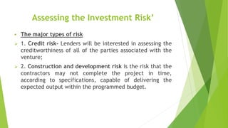 Assessing the Investment Risk’
 The major types of risk
 1. Credit risk- Lenders will be interested in assessing the
creditworthiness of all of the parties associated with the
venture;
 2. Construction and development risk is the risk that the
contractors may not complete the project in time,
according to specifications, capable of delivering the
expected output within the programmed budget.
 