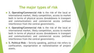 The major types of risk
 3. Operating/Commercial risk is the risk of the local or
international market, likely competition, access to market
both in terms of physical access (breakdowns in transport
and communication) and commercial access (without
interference from the central government).
 4. Operating/Commercial risk is the risk of the local or
international market, likely competition, access to market
both in terms of physical access (breakdowns in transport
and communication) and commercial access (without
interference from the central government).
 5. Political Risk: - Strictly speaking, political risk refers to
confiscation, expropriation or nationalization of project
assets.
 