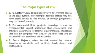 The major types of risk’
 6. Regulatory/Legal Risk might involve differential access
to the legal system. For example, foreign parties may not
have equal access to the courts, or foreign judgements
may not be enforceable.
 7. Environmental Risk: projects nowadays require an
environmental impact statement that enumerates and
provides assurances regarding environmental standards
that will be complied with and/or the fines that will be
incurred if such standards are exceeded.
 8. Force Majeure refers to risk caused by natural
disasters or accidents such as fires, flood, storms and
earthquakes.
 