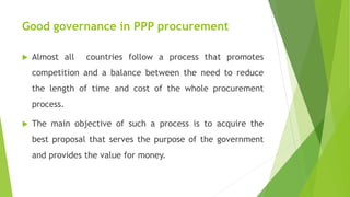 Good governance in PPP procurement
 Almost all countries follow a process that promotes
competition and a balance between the need to reduce
the length of time and cost of the whole procurement
process.
 The main objective of such a process is to acquire the
best proposal that serves the purpose of the government
and provides the value for money.
 