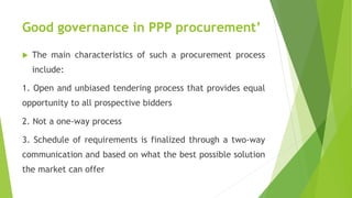 Good governance in PPP procurement’
 The main characteristics of such a procurement process
include:
1. Open and unbiased tendering process that provides equal
opportunity to all prospective bidders
2. Not a one-way process
3. Schedule of requirements is finalized through a two-way
communication and based on what the best possible solution
the market can offer
 