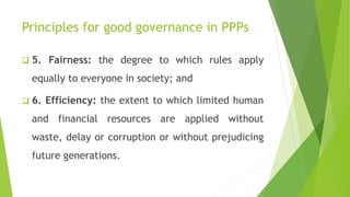 Principles for good governance in PPPs
 5. Fairness: the degree to which rules apply
equally to everyone in society; and
 6. Efficiency: the extent to which limited human
and financial resources are applied without
waste, delay or corruption or without prejudicing
future generations.
 