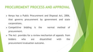 PROCUREMENT PROCESS AND APPROVAL
 Kenya has a Public Procurement and Disposal Act, 2006,
that governs procurement by government and state
corporations.
 Competitive bidding is the normal method of
procurement.
 The Act provides for a review mechanism of appeals from
bidders who are dissatisfied with the
procurement/evaluation outcome.
 