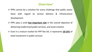 Overview’
 PPPs cannot be a solution for every challenge that public sector
faces with regard to service delivery & infrastructure
development
 PPPs play a small but important role in the overall objective of
delivering modernised public services, and asset creation
 Even in a mature market for PPP like UK, it represents 10-15% of
total investment in public services
 