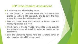 PPP Procurement Assessment
 It addresses the following key issues:
 Is the project of sufficient scale and risk/operational
profile to justify a PPP approach, and to carry the high
transaction costs that will be involved?
 Does the project have the potential to deliver value for
money if procured as a PPP?
 Which form of Public Private Partnership would provide
the greatest potential to deliver value for money for the
Exchequer?
 Does the Sponsoring Agency have the statutory power or
vires to enter into a PPP arrangement –
 