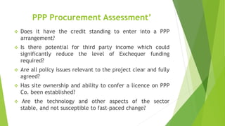 PPP Procurement Assessment’
 Does it have the credit standing to enter into a PPP
arrangement?
 Is there potential for third party income which could
significantly reduce the level of Exchequer funding
required?
 Are all policy issues relevant to the project clear and fully
agreed?
 Has site ownership and ability to confer a licence on PPP
Co. been established?
 Are the technology and other aspects of the sector
stable, and not susceptible to fast-paced change?
 