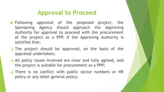 Approval to Proceed
 Following appraisal of the proposed project, the
Sponsoring Agency should approach the Approving
Authority for approval to proceed with the procurement
of the project as a PPP. If the Approving Authority is
satisfied that:
 The project should be approved, on the basis of the
appraisal undertaken;
 All policy issues involved are clear and fully agreed, and
the project is suitable for procurement as a PPP;
 There is no conflict with public sector numbers or HR
policy or any other general policy;
 