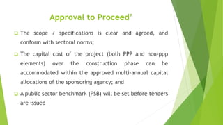 Approval to Proceed’
 The scope / specifications is clear and agreed, and
conform with sectoral norms;
 The capital cost of the project (both PPP and non-ppp
elements) over the construction phase can be
accommodated within the approved multi-annual capital
allocations of the sponsoring agency; and
 A public sector benchmark (PSB) will be set before tenders
are issued
 
