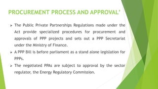 PROCUREMENT PROCESS AND APPROVAL’
 The Public Private Partnerships Regulations made under the
Act provide specialized procedures for procurement and
approvals of PPP projects and sets out a PPP Secretariat
under the Ministry of Finance.
 A PPP Bill is before parliament as a stand alone legislation for
PPPs.
 The negotiated PPAs are subject to approval by the sector
regulator, the Energy Regulatory Commission.
 