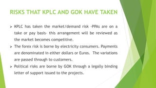 RISKS THAT KPLC AND GOK HAVE TAKEN
 KPLC has taken the market/demand risk -PPAs are on a
take or pay basis– this arrangement will be reviewed as
the market becomes competitive.
 The forex risk is borne by electricity consumers. Payments
are denominated in either dollars or Euros. The variations
are passed through to customers.
 Political risks are borne by GOK through a legally binding
letter of support issued to the projects.
 