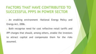 FACTORS THAT HAVE CONTRIBUTED TO
SUCCESSFUL PPPS IN POWER SECTOR
 An enabling environment -National Energy Policy and
Energy Act, 2006.
 Both recognise need for cost reflective retail tariffs and
IPP charges that should, among others, enable the investors
to attract capital and compensate them for the risks
assumed.
 