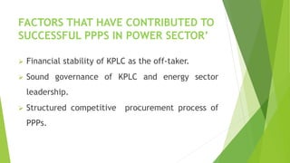 FACTORS THAT HAVE CONTRIBUTED TO
SUCCESSFUL PPPS IN POWER SECTOR’
 Financial stability of KPLC as the off-taker.
 Sound governance of KPLC and energy sector
leadership.
 Structured competitive procurement process of
PPPs.
 
