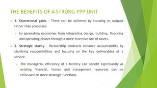 THE BENEFITS OF A STRONG PPP UNIT
 1. Operational gains - These can be achieved by focusing on outputs
rather than processes:
 by generating economies from integrating design, building, financing
and operating phases through a more inventive use of assets.
 2. Strategic clarity - Partnership contracts enhance accountability by
clarifying responsibilities and focusing on the key deliverables of a
service.
 The managerial efficiency of a Ministry can benefit significantly as
existing financial, human and management resources can be
refocused on more strategic functions.
 