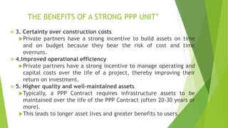 THE BENEFITS OF A STRONG PPP UNIT’
 3. Certainty over construction costs
Private partners have a strong incentive to build assets on time
and on budget because they bear the risk of cost and time
overruns.
 4.Improved operational efficiency
Private partners have a strong incentive to manage operating and
capital costs over the life of a project, thereby improving their
return on investment.
 5. Higher quality and well-maintained assets
Typically, a PPP Contract requires infrastructure assets to be
maintained over the life of the PPP Contract (often 20-30 years or
more).
This leads to longer asset lives and greater benefits to users.
 
