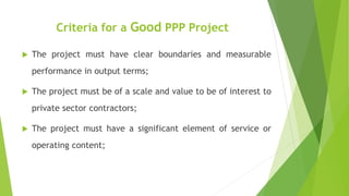 Criteria for a Good PPP Project
 The project must have clear boundaries and measurable
performance in output terms;
 The project must be of a scale and value to be of interest to
private sector contractors;
 The project must have a significant element of service or
operating content;
 