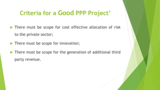 Criteria for a Good PPP Project’
 There must be scope for cost effective allocation of risk
to the private sector;
 There must be scope for innovation;
 There must be scope for the generation of additional third
party revenue.
 