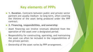 Key elements of PPPs
 1. Duration. Contracts between public and private sector
partners are usually medium- to long-term, often covering
the lifetime of the asset being produced under the PPP
contract.
 2. Financing, responsibilities, and ownership:
 Asset financing can involve revenues obtained from the
operation of the asset over a designated period.
 Responsibility for constructing, operating, and maintaining
the asset can often be included in the responsibilities of
the private partner.
 Ownership of the asset varies by PPP arrangement.
 
