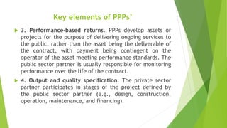 Key elements of PPPs’
 3. Performance-based returns. PPPs develop assets or
projects for the purpose of delivering ongoing services to
the public, rather than the asset being the deliverable of
the contract, with payment being contingent on the
operator of the asset meeting performance standards. The
public sector partner is usually responsible for monitoring
performance over the life of the contract.
 4. Output and quality specification. The private sector
partner participates in stages of the project defined by
the public sector partner (e.g., design, construction,
operation, maintenance, and financing).
 