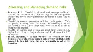 Assessing and Managing demand risks’
• Revenue Risk: Shortfall in demand and consequentially the
revenue has the potential of destabilizing the PPP arrangement
because the private sector partner may be forced at some stage to
opt out.
 Shortfall in revenue generation will hurt both parties. While
the public authority loses the prospect of providing better and
early service to the public, the private sector partner will stand to
lose potential income.
 Shortfall in demand and revenue can result from unrealistically
higher level of user charges allowed and fixed under the PPP
arrangement.
 It has, therefore, to be seen whether the formula for tariff
fixation or user charges is worked out correctly and takes into
account the best interest of the user community as well as the
investors.
 