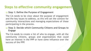 Steps to effective community engagement
 Step 1: Define the Purpose of Engagement
The CA needs to be clear about the purpose of engagement
and the key issues to address, as this will set the context for
community interactions and managing expectations of those
participating in the process.
 Step 2: Decide which Community Citizens and Groups to
Engage
The CA needs to create a list of who to engage, with all the
community citizens, groups and organizations that could
have an interest in the PPP or have some influence over the
success of the PPP.
 