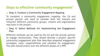 Steps to effective community engagement’
 Step 3: Conduct a Community Engagement Mapping
To complete a community engagement mapping, the CA and
private partner will need to consider both the interest and
influence different community groups, citizens and organizations
may have in the project.
 Step 4: Select Methods for Implementing the Engagement
Plan
Different methods can be used by the CA and the private partner
to engage communities. They should develop a project specific
community engagement plan that describes proposed engagement
strategies, tools, responsibilities and schedule for engagement.
The plan should evolve over the different phases of a PPP.
 