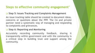 Steps to effective community engagement’
 Step 5: Issues Tracking and Complaints Management
An issue tracking table should be created to document ideas,
concerns or questions about the PPP. The CA and private
partner need a systematic way of managing and responding
to complaints and grievances.
 Step 6: Reporting and Monitoring
Accurately recording community feedback, sharing it
transparently within government and with the community is
a critical step in building trust and support among the
community.
 