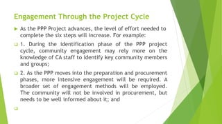 Engagement Through the Project Cycle
 As the PPP Project advances, the level of effort needed to
complete the six steps will increase. For example:
 1. During the identification phase of the PPP project
cycle, community engagement may rely more on the
knowledge of CA staff to identify key community members
and groups;
 2. As the PPP moves into the preparation and procurement
phases, more intensive engagement will be required. A
broader set of engagement methods will be employed.
The community will not be involved in procurement, but
needs to be well informed about it; and

 