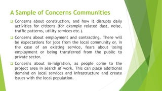 A Sample of Concerns Communities
 Concerns about construction, and how it disrupts daily
activities for citizens (for example related dust, noise,
traffic patterns, utility services etc.).
 Concerns about employment and contracting. There will
be expectations for jobs from the local community or, in
the case of an existing service, fears about losing
employment or being transferred from the public to
private sector.
 Concerns about in-migration, as people come to the
project area in search of work. This can place additional
demand on local services and infrastructure and create
issues with the local population.
 