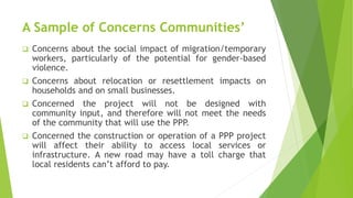 A Sample of Concerns Communities’
 Concerns about the social impact of migration/temporary
workers, particularly of the potential for gender-based
violence.
 Concerns about relocation or resettlement impacts on
households and on small businesses.
 Concerned the project will not be designed with
community input, and therefore will not meet the needs
of the community that will use the PPP.
 Concerned the construction or operation of a PPP project
will affect their ability to access local services or
infrastructure. A new road may have a toll charge that
local residents can’t afford to pay.
 