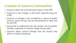 A Sample of Concerns Communities’
 Concerns about the environmental impact of the PPP.
 Concerns in user charges, or the taxes required to pay for
a PPP.
 Concerns in changes in the availability or nature of public
services. Some services may be discontinued to make way
for the PPP.
 Concerned to understand how the project will be gender
friendly, responsive to climate change and pro-poor
 Concerns about cultural heritage that the project may
affect or would incorporate
 