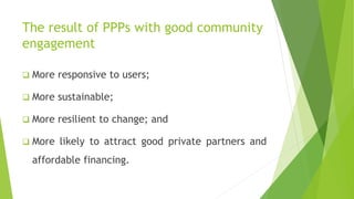 The result of PPPs with good community
engagement
 More responsive to users;
 More sustainable;
 More resilient to change; and
 More likely to attract good private partners and
affordable financing.
 
