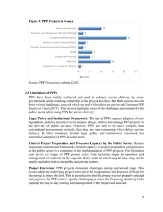 9
Figure 3: PPP Projects in Kenya
Source: PPP Directorate website (2021.
2.5 Limitations of PPPs
PPPs have been widely embraced and used to enhance service delivery by many
governments while retaining ownership of the project facilities. But their success has not
been without challenges, some of which are real while others are perceived (European PPP
Expertise Centre,2015). This section highlights some of the challenges encountered by the
public sector while using PPPs for service delivery:
Legal, Policy and Institutional Framework: The use of PPPs requires adoption of new
legislations, policies and practices to prepare, design, deliver and manage PPP projects in
the delivery of public services. However, PPPs are said to be more complex than
conventional procurement methods, thus they are time consuming which delays service
delivery. In other situations, limited legal, policy and institutional framework has
constrained adoption of PPPs in some areas.
Limited Project Preparation and Processes Capacity by the Public Sector: Besides
inadequate institutional frameworks, limited capacity in project preparation and processes
in the public sector is a constraint in the implementation of PPP projects. This limitation
cuts across all stages of PPP project cycle from initiation stages to operation and
management of contracts as the requisite skills, some of which may be new, may not be
readily available both in the public and private sectors.
Project Operation: PPPs projects encounter challenges during operational stage. This
occurs when the underlying project turns out to be inappropriate and becomes difficult for
the project to repay the debt. This is an indication that the project was not properly selected
and prepared for PPP model. Equally challenging is when the Procuring Authority lacks
capacity for day-to-day running and management of the project and contract.
1
14
5
6
2
3
21
2
10
0 5 10 15 20 25
Agriculture, Livestock & Fisheries
Education
Energy and Petroleum
Health
Privately Initiated Investment Proposals (PIIPs)
Tourism, Trade & Industrialization
Transport and Infrastructure
Transport and Infrastructure, Privately Initiated…
Water and Sanitation
Number
 