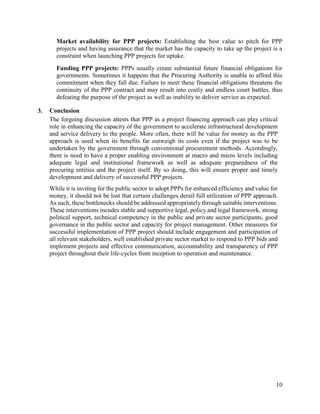 10
Market availability for PPP projects: Establishing the best value to pitch for PPP
projects and having assurance that the market has the capacity to take up the project is a
constraint when launching PPP projects for uptake.
Funding PPP projects: PPPs usually create substantial future financial obligations for
governments. Sometimes it happens that the Procuring Authority is unable to afford this
commitment when they fall due. Failure to meet these financial obligations threatens the
continuity of the PPP contract and may result into costly and endless court battles, thus
defeating the purpose of the project as well as inability to deliver service as expected.
3. Conclusion
The forgoing discussion attests that PPP as a project financing approach can play critical
role in enhancing the capacity of the government to accelerate infrastructural development
and service delivery to the people. More often, there will be value for money as the PPP
approach is used when its benefits far outweigh its costs even if the project was to be
undertaken by the government through conventional procurement methods. Accordingly,
there is need to have a proper enabling environment at macro and micro levels including
adequate legal and institutional framework as well as adequate preparedness of the
procuring entities and the project itself. By so doing, this will ensure proper and timely
development and delivery of successful PPP projects.
While it is inviting for the public sector to adopt PPPs for enhanced efficiency and value for
money, it should not be lost that certain challenges derail full utilization of PPP approach.
As such, these bottlenecks should be addressed appropriately through suitable interventions.
These interventions incudes stable and supportive legal, policy and legal framework, strong
political support, technical competency in the public and private sector participants, good
governance in the public sector and capacity for project management. Other measures for
successful implementation of PPP project should include engagement and participation of
all relevant stakeholders, well established private sector market to respond to PPP bids and
implement projects and effective communication, accountability and transparency of PPP
project throughout their life-cycles from inception to operation and maintenance.
 