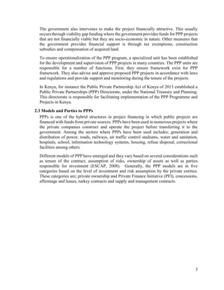 3
The government also intervenes to make the project financially attractive. This usually
occurs through viability gap funding where the government provides funds for PPP projects
that are not financially viable but they are socio-economic in nature. Other measures that
the government provides financial support is through tax exemptions, construction
subsidies and compensation of acquired land.
To ensure operationalization of the PPP program, a specialized unit has been established
for the development and supervision of PPP projects in many countries. The PPP units are
responsible for a number of functions. First, they ensure framework exist for PPP
framework. They also advise and approve proposed PPP projects in accordance with laws
and regulations and provide support and monitoring during the tenure of the projects.
In Kenya, for instance the Public Private Partnership Act of Kenya of 2013 established a
Public Private Partnerships (PPP) Directorate, under the National Treasury and Planning.
This directorate is responsible for facilitating implementation of the PPP Programme and
Projects in Kenya.
2.3 Models and Parties to PPPs
PPPs is one of the hybrid structures in project financing in which public projects are
financed with funds from private sources. PPPs have been used in numerous projects where
the private companies construct and operate the project before transferring it to the
government. Among the sectors where PPPs have been used includes; generation and
distribution of power, roads, railways, air traffic control stadiums, water and sanitation,
hospitals, school, information technology systems, housing, refuse disposal, correctional
facilities among others.
Different models of PPP have emerged and they vary based on several considerations such
as tenure of the contract, assumption of risks, ownership of assets as well as parties
responsible for investment (ESCAP, 2008). Generally, the PPP models are in five
categories based on the level of investment and risk assumption by the private entities.
These categories are; private ownership and Private Finance Initiative (PFI), concessions,
affermage and leases, turkey contracts and supply and management contracts.
 
