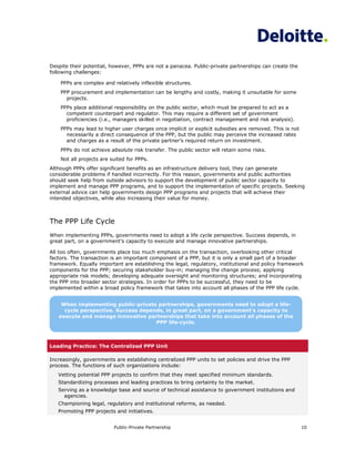 Despite their potential, however, PPPs are not a panacea. Public-private partnerships can create the
following challenges:

    PPPs are complex and relatively inflexible structures.
    PPP procurement and implementation can be lengthy and costly, making it unsuitable for some
      projects.
    PPPs place additional responsibility on the public sector, which must be prepared to act as a
      competent counterpart and regulator. This may require a different set of government
      proficiencies (i.e., managers skilled in negotiation, contract management and risk analysis).
    PPPs may lead to higher user charges once implicit or explicit subsidies are removed. This is not
      necessarily a direct consequence of the PPP, but the public may perceive the increased rates
      and charges as a result of the private partner’s required return on investment.
    PPPs do not achieve absolute risk transfer. The public sector will retain some risks.
    Not all projects are suited for PPPs.
Although PPPs offer significant benefits as an infrastructure delivery tool, they can generate
considerable problems if handled incorrectly. For this reason, governments and public authorities
should seek help from outside advisors to support the development of public sector capacity to
implement and manage PPP programs, and to support the implementation of specific projects. Seeking
external advice can help governments design PPP programs and projects that will achieve their
intended objectives, while also increasing their value for money.



The PPP Life Cycle
When implementing PPPs, governments need to adopt a life cycle perspective. Success depends, in
great part, on a government’s capacity to execute and manage innovative partnerships.

All too often, governments place too much emphasis on the transaction, overlooking other critical
factors. The transaction is an important component of a PPP, but it is only a small part of a broader
framework. Equally important are establishing the legal, regulatory, institutional and policy framework
components for the PPP; securing stakeholder buy-in; managing the change process; applying
appropriate risk models; developing adequate oversight and monitoring structures; and incorporating
the PPP into broader sector strategies. In order for PPPs to be successful, they need to be
implemented within a broad policy framework that takes into account all phases of the PPP life cycle.


    When implementing public-private partnerships, governments need to adopt a life-
     cycle perspective. Success depends, in great part, on a government’s capacity to
   execute and manage innovative partnerships that take into account all phases of the
                                     PPP life-cycle.



Leading Practice: The Centralized PPP Unit

Increasingly, governments are establishing centralized PPP units to set policies and drive the PPP
process. The functions of such organizations include:
   Vetting potential PPP projects to confirm that they meet specified minimum standards.
   Standardizing processes and leading practices to bring certainty to the market.
   Serving as a knowledge base and source of technical assistance to government institutions and
     agencies.
   Championing legal, regulatory and institutional reforms, as needed.
   Promoting PPP projects and initiatives.


                          Public-Private Partnership                                                    10
 