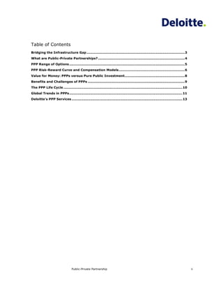 Table of Contents
Bridging the Infrastructure Gap ..................................................................................... 3
What are Public-Private Partnerships? ........................................................................... 4
PPP Range of Options .................................................................................................... 5
PPP Risk-Reward Curve and Compensation Models ......................................................... 6
Value for Money: PPPs versus Pure Public Investment .................................................... 8
Benefits and Challenges of PPPs .................................................................................... 9
The PPP Life Cycle ....................................................................................................... 10
Global Trends in PPPs .................................................................................................. 11
Deloitte’s PPP Services ................................................................................................ 13




                                Public-Private Partnership                                                                      ii
 